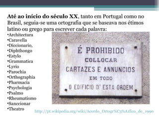 Até ao início do século XX, tanto em Portugal como no
Brasil, seguia-se uma ortografia que se baseava nos étimos
latino ou grego para escrever cada palavra:
•Architectura
•Caravella
•Diccionario,
•Diphthongo
•Estylo
•Grammatica
•Lyrio
•Parochia
•Orthographia
•Pharmacia
•Psychologia
•Psalmo
•Rheumatismo
•Sanccionar
•Theatro
            http://pt.wikipedia.org/wiki/Acordo_Ortogr%C3%A1fico_de_1990
 