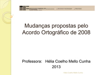 Mudanças propostas pelo
Acordo Ortográfico de 2008
Professora: Hélia Coelho Mello Cunha
2013
Hélia Coelho Mello Cunha
 