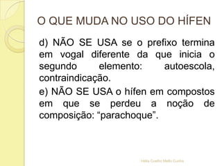 O QUE MUDA NO USO DO HÍFEN
d) NÃO SE USA se o prefixo termina
em vogal diferente da que inicia o
segundo elemento: autoescola,
contraindicação.
e) NÃO SE USA o hífen em compostos
em que se perdeu a noção de
composição: “parachoque”.
Hélia Coelho Mello Cunha
 