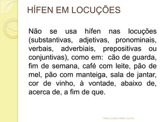 HÍFEN EM LOCUÇÕES
Não se usa hífen nas locuções
(substantivas, adjetivas, pronominais,
verbais, adverbiais, prepositivas ou
conjuntivas), como em: cão de guarda,
fim de semana, café com leite, pão de
mel, pão com manteiga, sala de jantar,
cor de vinho, à vontade, abaixo de,
acerca de, a fim de que.
Hélia Coelho Mello Cunha
 