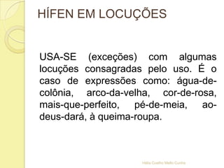 HÍFEN EM LOCUÇÕES
USA-SE (exceções) com algumas
locuções consagradas pelo uso. É o
caso de expressões como: água-de-
colônia, arco-da-velha, cor-de-rosa,
mais-que-perfeito, pé-de-meia, ao-
deus-dará, à queima-roupa.
Hélia Coelho Mello Cunha
 