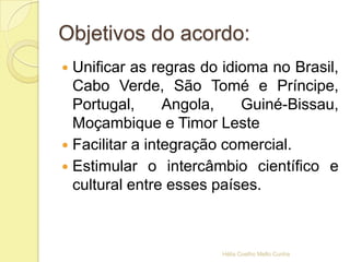 Objetivos do acordo:
 Unificar as regras do idioma no Brasil,
Cabo Verde, São Tomé e Príncipe,
Portugal, Angola, Guiné-Bissau,
Moçambique e Timor Leste
 Facilitar a integração comercial.
 Estimular o intercâmbio científico e
cultural entre esses países.
Hélia Coelho Mello Cunha
 