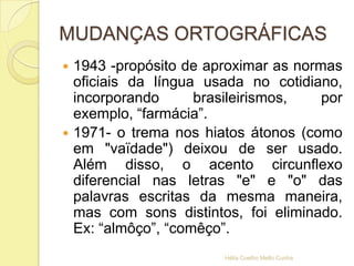 MUDANÇAS ORTOGRÁFICAS
 1943 -propósito de aproximar as normas
oficiais da língua usada no cotidiano,
incorporando brasileirismos, por
exemplo, “farmácia”.
 1971- o trema nos hiatos átonos (como
em "vaïdade") deixou de ser usado.
Além disso, o acento circunflexo
diferencial nas letras "e" e "o" das
palavras escritas da mesma maneira,
mas com sons distintos, foi eliminado.
Ex: “almôço”, “comêço”.
Hélia Coelho Mello Cunha
 
