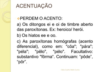 ACENTUAÇÃO
PERDEM O ACENTO:
a) Os ditongos ei e oi de timbre aberto
das paroxítonas. Ex: heroico/ herói.
b) Os hiatos ee e oo.
c) As paroxítonas homógrafas (acento
diferencial), como em: "côa"; "pára";
"péla"; "pêlo", "pélo". Facultativo:
substantivo "fôrma“. Continuam: “pôde”,
“pôr”.
Hélia Coelho Mello Cunha
 