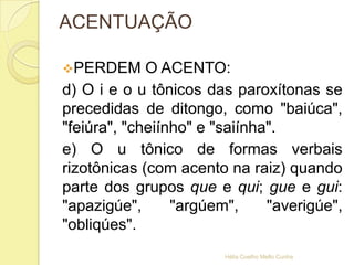 ACENTUAÇÃO
PERDEM O ACENTO:
d) O i e o u tônicos das paroxítonas se
precedidas de ditongo, como "baiúca",
"feiúra", "cheiínho" e "saiínha".
e) O u tônico de formas verbais
rizotônicas (com acento na raiz) quando
parte dos grupos que e qui; gue e gui:
"apazigúe", "argúem", "averigúe",
"obliqúes".
Hélia Coelho Mello Cunha
 