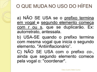 O QUE MUDA NO USO DO HÍFEN
a) NÃO SE USA se o prefixo termina
em vogal e segundo elemento começa
com r ou s, que se duplicarão. Ex:
autorretrato, antessala.
b) USA-SE quando o prefixo termina
com mesma vogal que inicia o segundo
elemento. "Antiinflacionário”.
C) NÃO SE USA com o prefixo co-,
ainda que segundo elemento comece
pela vogal o: "coordenar".
Hélia Coelho Mello Cunha
 