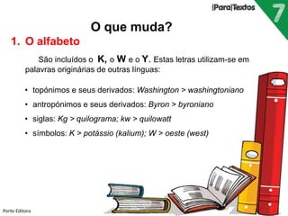 Porto Editora
O que muda?
1. O alfabeto
São incluídos o K, o W e o Y. Estas letras utilizam-se em
palavras originárias de outras línguas:
• topónimos e seus derivados: Washington > washingtoniano
• antropónimos e seus derivados: Byron > byroniano
• siglas: Kg > quilograma; kw > quilowatt
• símbolos: K > potássio (kalium); W > oeste (west)
 