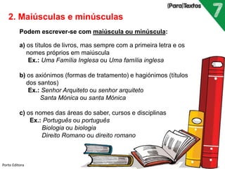 Porto Editora
2. Maiúsculas e minúsculas
Podem escrever-se com maiúscula ou minúscula:
a) os títulos de livros, mas sempre com a primeira letra e os
nomes próprios em maiúscula
Ex.: Uma Família Inglesa ou Uma família inglesa
b) os axiónimos (formas de tratamento) e hagiónimos (títulos
dos santos)
Ex.: Senhor Arquiteto ou senhor arquiteto
Santa Mónica ou santa Mónica
c) os nomes das áreas do saber, cursos e disciplinas
Ex.: Português ou português
Biologia ou biologia
Direito Romano ou direito romano
 