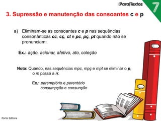 Porto Editora
3. Supressão e manutenção das consoantes c e p
a) Eliminam-se as consoantes c e p nas sequências
consonânticas cc, cç, ct e pc, pç, pt quando não se
pronunciam:
Ex.: ação, acionar, afetivo, ato, coleção
Nota: Quando, nas sequências mpc, mpç e mpt se eliminar o p,
o m passa a n:
Ex.: peremptório e perentório
consumpção e consunção
 