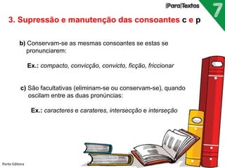 Porto Editora
3. Supressão e manutenção das consoantes c e p
b) Conservam-se as mesmas consoantes se estas se
pronunciarem:
Ex.: compacto, convicção, convicto, ficção, friccionar
c) São facultativas (eliminam-se ou conservam-se), quando
oscilam entre as duas pronúncias:
Ex.: caracteres e carateres, intersecção e interseção
 