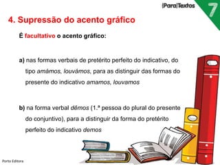 Porto Editora
4. Supressão do acento gráfico
É facultativo o acento gráfico:
a) nas formas verbais de pretérito perfeito do indicativo, do
tipo amámos, louvámos, para as distinguir das formas do
presente do indicativo amamos, louvamos
b) na forma verbal dêmos (1.ª pessoa do plural do presente
do conjuntivo), para a distinguir da forma do pretérito
perfeito do indicativo demos
 