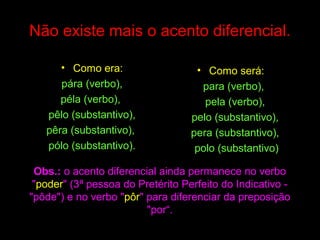 Não existe mais o acento diferencial.
• Como era:
pára (verbo),
péla (verbo),
pêlo (substantivo),
pêra (substantivo),
pólo (substantivo).

• Como será:
para (verbo),
pela (verbo),
pelo (substantivo),
pera (substantivo),
polo (substantivo)

Obs.: o acento diferencial ainda permanece no verbo
"poder" (3ª pessoa do Pretérito Perfeito do Indicativo "pôde") e no verbo "pôr" para diferenciar da preposição
"por“.

 