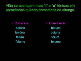 Não se acentuam mais “i” e “u” tônicos em
paroxítonas quando precedidos de ditongo.

• Como era:
baiúca
boiúna
feiúra
feiúme

• Como será:
baiuca
boiuna
feiura
feiume

 