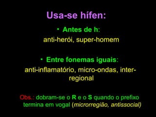 Usa-se hífen:
• Antes de h:
anti-herói, super-homem
• Entre fonemas iguais:
anti-inflamatório, micro-ondas, interregional
Obs.: dobram-se o R e o S quando o prefixo
termina em vogal (microrregião, antissocial)

 