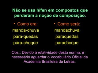 Não se usa hífen em compostos que
perderam a noção de composição.
• Como era:
manda-chuva
pára-quedas
pára-choque

• Como será:
mandachuva
paraquedas
parachoque

Obs.: Devido à relatividade desta norma, é
necessário aguardar o Vocabulário Oficial da
Academia Brasileira de Letras.

 