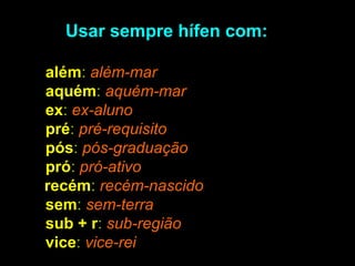 Usar sempre hífen com:
• além: além-mar
• aquém: aquém-mar
• ex: ex-aluno
• pré: pré-requisito
• pós: pós-graduação
• pró: pró-ativo
recém: recém-nascido
• sem: sem-terra
• sub + r: sub-região
• vice: vice-rei

 