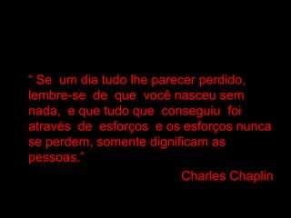 • “ Se um dia tudo lhe parecer perdido,
lembre-se de que você nasceu sem
nada, e que tudo que conseguiu foi
através de esforços e os esforços nunca
se perdem, somente dignificam as
pessoas.”
•
Charles Chaplin

 