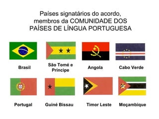 Países signatários do acordo,
membros da COMUNIDADE DOS
PAÍSES DE LÍNGUA PORTUGUESA

Brasil

São Tomé e
Príncipe

Portugal

Guiné Bissau

Angola

Cabo Verde

Timor Leste

Moçambique

 