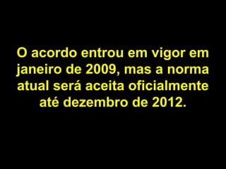 O acordo entrou em vigor em
janeiro de 2009, mas a norma
atual será aceita oficialmente
até dezembro de 2012.

 