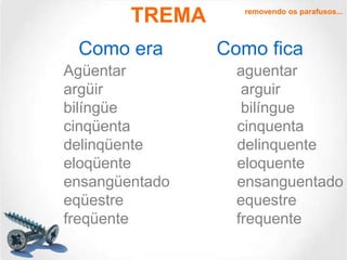 TREMA
Como era
Agüentar
argüir
bilíngüe
cinqüenta
delinqüente
eloqüente
ensangüentado
eqüestre
freqüente

removendo os parafusos...

Como fica
aguentar
arguir
bilíngue
cinquenta
delinquente
eloquente
ensanguentado
equestre
frequente

 