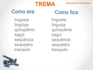 TREMA
Como era
lingüeta
lingüiça
qüinqüênio
sagüi
seqüência
seqüestro
tranqüilo

removendo os parafusos...

Como fica
lingueta
linguiça
quinquênio
sagui
sequência
sequestro
tranquilo

 
