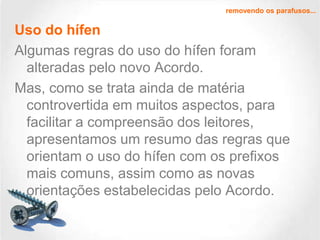 removendo os parafusos...

Uso do hífen
Algumas regras do uso do hífen foram
alteradas pelo novo Acordo.
Mas, como se trata ainda de matéria
controvertida em muitos aspectos, para
facilitar a compreensão dos leitores,
apresentamos um resumo das regras que
orientam o uso do hífen com os prefixos
mais comuns, assim como as novas
orientações estabelecidas pelo Acordo.

 