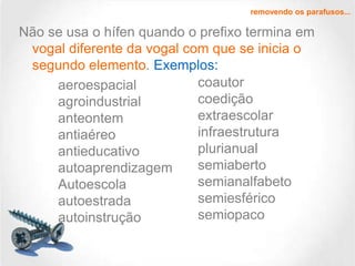 removendo os parafusos...

Não se usa o hífen quando o prefixo termina em
vogal diferente da vogal com que se inicia o
segundo elemento. Exemplos:
coautor
aeroespacial
coedição
agroindustrial
extraescolar
anteontem
infraestrutura
antiaéreo
plurianual
antieducativo
semiaberto
autoaprendizagem
semianalfabeto
Autoescola
semiesférico
autoestrada
semiopaco
autoinstrução

 