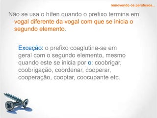 removendo os parafusos...

Não se usa o hífen quando o prefixo termina em
vogal diferente da vogal com que se inicia o
segundo elemento.
Exceção: o prefixo coaglutina-se em
geral com o segundo elemento, mesmo
quando este se inicia por o: coobrigar,
coobrigação, coordenar, cooperar,
cooperação, cooptar, coocupante etc.

 