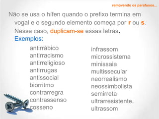 removendo os parafusos...

Não se usa o hífen quando o prefixo termina em
vogal e o segundo elemento começa por r ou s.
Nesse caso, duplicam-se essas letras.
Exemplos:
antirrábico
antirracismo
antirreligioso
antirrugas
antissocial
biorritmo
contrarregra
contrassenso
cosseno

infrassom
microssistema
minissaia
multissecular
neorrealismo
neossimbolista
semirreta
ultrarresistente.
ultrassom

 