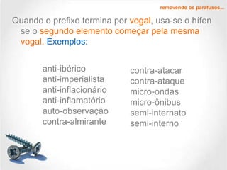 removendo os parafusos...

Quando o prefixo termina por vogal, usa-se o hífen
se o segundo elemento começar pela mesma
vogal. Exemplos:
anti-ibérico
anti-imperialista
anti-inflacionário
anti-inflamatório
auto-observação
contra-almirante

contra-atacar
contra-ataque
micro-ondas
micro-ônibus
semi-internato
semi-interno

 