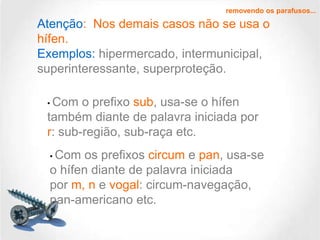 removendo os parafusos...

Atenção: Nos demais casos não se usa o
hífen.
Exemplos: hipermercado, intermunicipal,
superinteressante, superproteção.
• Com

o prefixo sub, usa-se o hífen
também diante de palavra iniciada por
r: sub-região, sub-raça etc.
• Com

os prefixos circum e pan, usa-se
o hífen diante de palavra iniciada
por m, n e vogal: circum-navegação,
pan-americano etc.

 