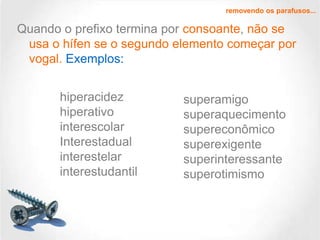 removendo os parafusos...

Quando o prefixo termina por consoante, não se
usa o hífen se o segundo elemento começar por
vogal. Exemplos:
hiperacidez
hiperativo
interescolar
Interestadual
interestelar
interestudantil

superamigo
superaquecimento
supereconômico
superexigente
superinteressante
superotimismo

 