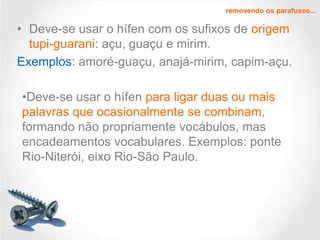 removendo os parafusos...

• Deve-se usar o hífen com os sufixos de origem
tupi-guarani: açu, guaçu e mirim.
Exemplos: amoré-guaçu, anajá-mirim, capim-açu.
•Deve-se usar o hífen para ligar duas ou mais
palavras que ocasionalmente se combinam,
formando não propriamente vocábulos, mas
encadeamentos vocabulares. Exemplos: ponte
Rio-Niterói, eixo Rio-São Paulo.

 