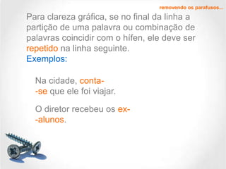 removendo os parafusos...

Para clareza gráfica, se no final da linha a
partição de uma palavra ou combinação de
palavras coincidir com o hífen, ele deve ser
repetido na linha seguinte.
Exemplos:
Na cidade, conta-se que ele foi viajar.
O diretor recebeu os ex-alunos.

 