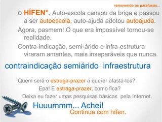 removendo os parafusos...

o HÍFEN*. Auto-escola cansou da briga e passou
a ser autoescola, auto-ajuda adotou autoajuda.
Agora, pasmem! O que era impossível tornou-se
realidade.
Contra-indicação, semi-árido e infra-estrutura
viraram amantes, mais inseparáveis que nunca.

contraindicação semiárido infraestrutura
Quem será o estraga-prazer a querer afastá-los?
Epa! E estraga-prazer, como fica?
Deixa eu fazer umas pesquisas básicas pela Internet.

Huuummm... Achei!

Continua com hífen.

 