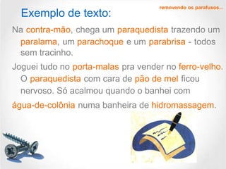 Exemplo de texto:

removendo os parafusos...

Na contra-mão, chega um paraquedista trazendo um
paralama, um parachoque e um parabrisa - todos
sem tracinho.
Joguei tudo no porta-malas pra vender no ferro-velho.
O paraquedista com cara de pão de mel ficou
nervoso. Só acalmou quando o banhei com
água-de-colônia numa banheira de hidromassagem.

 