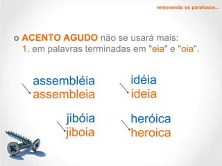 removendo os parafusos...

o ACENTO AGUDO não se usará mais:
1. em palavras terminadas em "eia" e "oia".

assembléia
assembleia
jibóia
jiboia

idéia
ideia
heróica
heroica

 