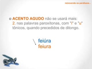 removendo os parafusos...

o ACENTO AGUDO não se usará mais:
2. nas palavras paroxítonas, com "i" e "u"
tônicos, quando precedidos de ditongo.

feiúra
feiura

 