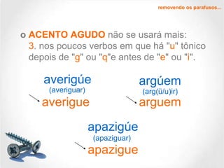 removendo os parafusos...

o ACENTO AGUDO não se usará mais:
3. nos poucos verbos em que há "u" tônico
depois de "g" ou "q"e antes de "e" ou "i".

averigúe

argúem

(averiguar)

(arg(ü/u)ir)

averigue

arguem

apazigúe
(apaziguar)

apazigue

 