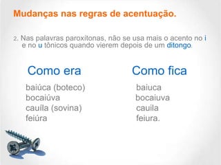 Mudanças nas regras de acentuação.
2.

Nas palavras paroxítonas, não se usa mais o acento no i
e no u tônicos quando vierem depois de um ditongo.

Como era
baiúca (boteco)
bocaiúva
cauíla (sovina)
feiúra

Como fica
baiuca
bocaiuva
cauila
feiura.

 