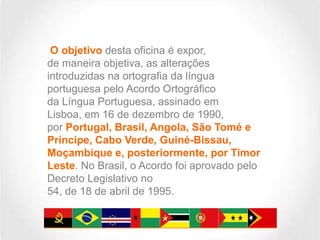 O objetivo desta oficina é expor,
de maneira objetiva, as alterações
introduzidas na ortografia da língua
portuguesa pelo Acordo Ortográfico
da Língua Portuguesa, assinado em
Lisboa, em 16 de dezembro de 1990,
por Portugal, Brasil, Angola, São Tomé e
Príncipe, Cabo Verde, Guiné-Bissau,
Moçambique e, posteriormente, por Timor
Leste. No Brasil, o Acordo foi aprovado pelo
Decreto Legislativo no
54, de 18 de abril de 1995.

 