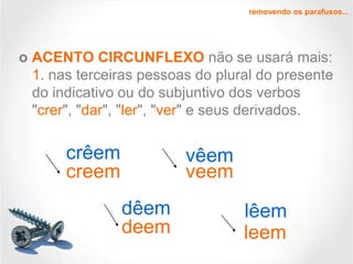 removendo os parafusos...

o ACENTO CIRCUNFLEXO não se usará mais:
1. nas terceiras pessoas do plural do presente
do indicativo ou do subjuntivo dos verbos
"crer", "dar", "ler", "ver" e seus derivados.

crêem
creem

vêem
veem
dêem
deem

lêem
leem

 