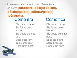Não se usa mais o acento que diferenciava
os pares pára/para, péla(s)/pela(s),

pêlo(s)/pelo(s), pólo(s)/polo(s)
pêra/pera.

Como era
Ele pára o carro.
Ele foi ao pólo
Norte.
Ele gosta de jogar
pólo.
Esse gato tem
pêlos brancos.
Comi uma pêra.

Como fica
Ele para o carro.
Ele foi ao polo
Norte.
Ele gosta de jogar
polo.
Esse gato tem
pelos brancos.
Comi uma pera.

 