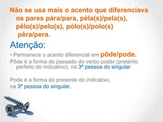 Não se usa mais o acento que diferenciava
os pares pára/para, péla(s)/pela(s),
pêlo(s)/pelo(s), pólo(s)/polo(s)
pêra/pera.

Atenção:
• Permanece o acento diferencial em pôde/pode.
Pôde é a forma do passado do verbo poder (pretérito
perfeito do indicativo), na 3ª pessoa do singular.
Pode é a forma do presente do indicativo,
na 3ª pessoa do singular.

 