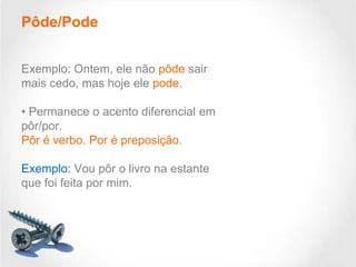 Pôde/Pode
Exemplo: Ontem, ele não pôde sair
mais cedo, mas hoje ele pode.
• Permanece o acento diferencial em
pôr/por.
Pôr é verbo. Por é preposição.
Exemplo: Vou pôr o livro na estante
que foi feita por mim.

 