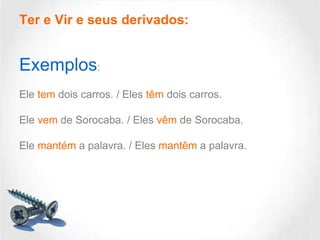 Ter e Vir e seus derivados:

Exemplos:
Ele tem dois carros. / Eles têm dois carros.
Ele vem de Sorocaba. / Eles vêm de Sorocaba.
Ele mantém a palavra. / Eles mantêm a palavra.

 