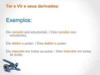 Ter e Vir e seus derivados:

Exemplos:
Ele convém aos estudantes. / Eles convêm aos
estudantes.

Ele detém o poder. / Eles detêm o poder.
Ele intervém em todas as aulas. / Eles intervêm em todas
as aulas.

 