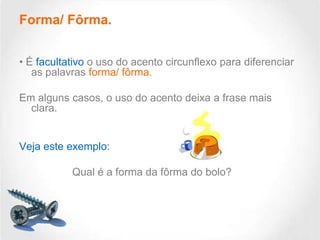 Forma/ Fôrma.
• É facultativo o uso do acento circunflexo para diferenciar
as palavras forma/ fôrma.
Em alguns casos, o uso do acento deixa a frase mais
clara.

Veja este exemplo:
Qual é a forma da fôrma do bolo?

 