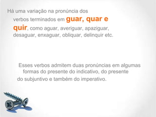 Há uma variação na pronúncia dos
verbos terminados em guar,

quar e

quir, como aguar, averiguar, apaziguar,
desaguar, enxaguar, obliquar, delinquir etc.

Esses verbos admitem duas pronúncias em algumas
formas do presente do indicativo, do presente
do subjuntivo e também do imperativo.

 