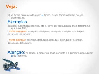 Veja:
b) se forem pronunciadas com u tônico, essas formas deixam de ser
acentuadas.

Exemplos:
(a vogal sublinhada é tônica, isto é, deve ser pronunciada mais fortemente
que as outras):
• verbo enxaguar: enxaguo, enxaguas, enxagua, enxaguam; enxague,
enxagues, enxaguem.
• verbo delinquir: delinquo, delinques, delinque, delinquem; delinqua,
delinquas, delinquam.

Atenção: no Brasil, a pronúncia mais corrente é a primeira, aquela com
a ou i tônicos.

 